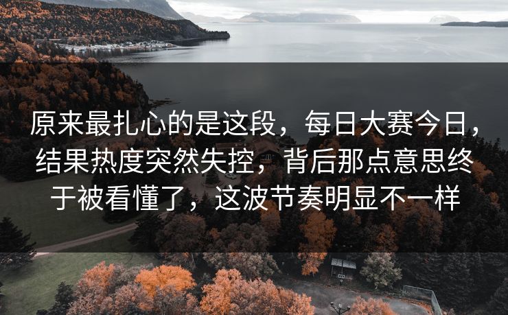 原来最扎心的是这段，每日大赛今日，结果热度突然失控，背后那点意思终于被看懂了，这波节奏明显不一样