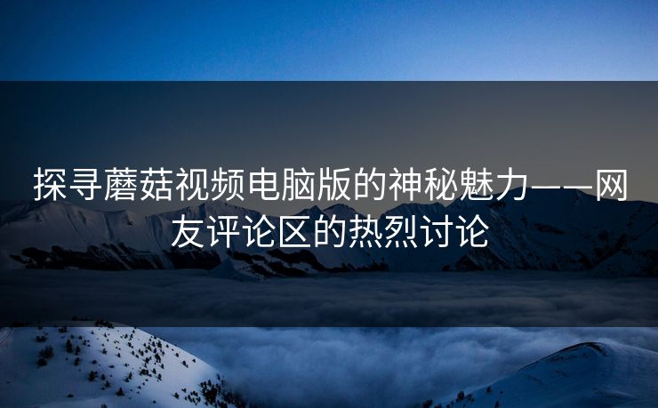 探寻蘑菇视频电脑版的神秘魅力——网友评论区的热烈讨论 探寻蘑菇视频电脑版的神秘魅力——网友评论区的热烈讨论