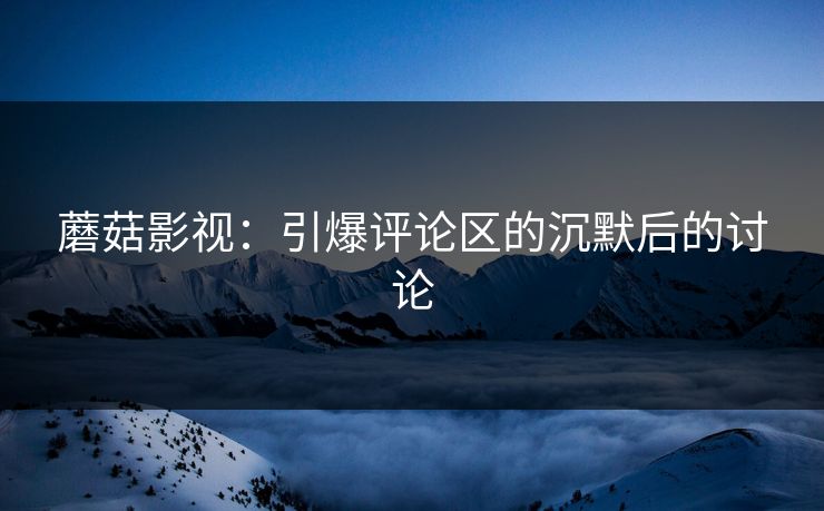 蘑菇影视：引爆评论区的沉默后的讨论